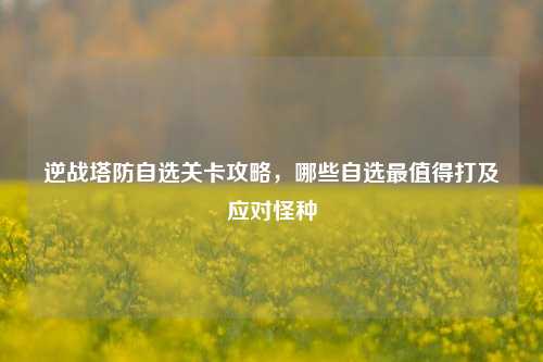 逆战塔防自选关卡攻略，哪些自选最值得打及应对怪种