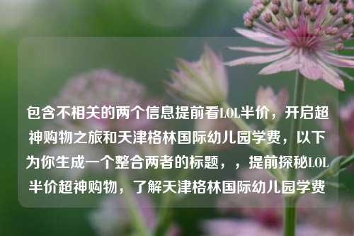 包含不相关的两个信息提前看LOL半价,开启超神购物之旅和天津格林国际幼儿园学费,以下为你生成一个整合两者的标题,,提前探秘LOL半价超神购物,了解天津格林国际幼儿园学费