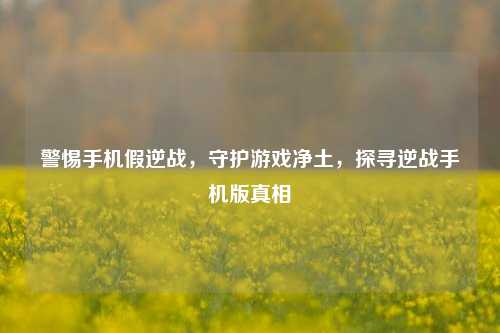 警惕手机假逆战，守护游戏净土，探寻逆战手机版真相