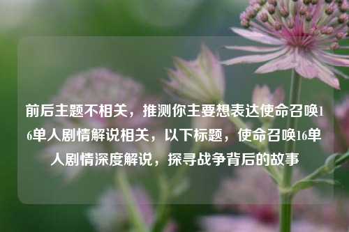 前后主题不相关,推测你主要想表达使命召唤16单人剧情解说相关,以下标题,使命召唤16单人剧情深度解说,探寻战争背后的故事