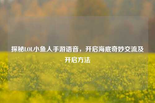 探秘LOL小鱼人手游语音，开启海底奇妙交流及开启方法