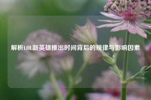 解析LOL新英雄推出时间背后的规律与影响因素