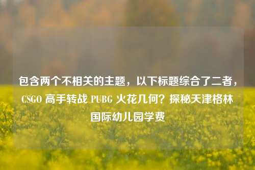 包含两个不相关的主题,以下标题综合了二者,CSGO 高手转战 PUBG 火花几何?探秘天津格林国际幼儿园学费