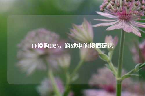 CF换购2026,游戏中的超值玩法