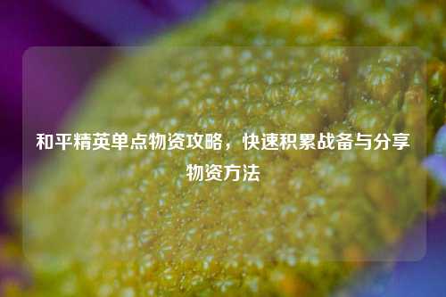 和平精英单点物资攻略,快速积累战备与分享物资方法
