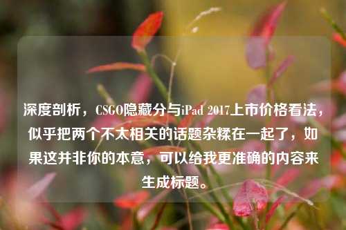 深度剖析,CSGO隐藏分与iPad 2017上市价格看法,似乎把两个不太相关的话题杂糅在一起了,如果这并非你的本意,可以给我更准确的内容来生成标题。