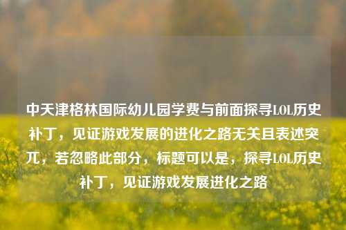 中天津格林国际幼儿园学费与前面探寻LOL历史补丁,见证游戏发展的进化之路无关且表述突兀,若忽略此部分,标题可以是,探寻LOL历史补丁,见证游戏发展进化之路