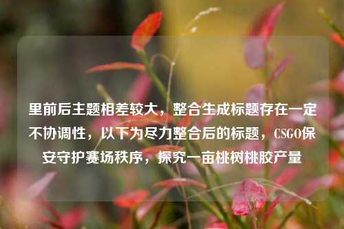 里前后主题相差较大,整合生成标题存在一定不协调性,以下为尽力整合后的标题,CSGO保安守护赛场秩序,探究一亩桃树桃胶产量
