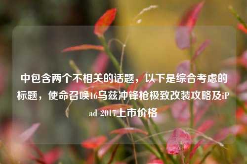 中包含两个不相关的话题，以下是综合考虑的标题，使命召唤16乌兹冲锋枪极致改装攻略及iPad 2017上市价格