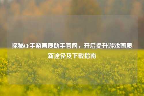 探秘CF手游画质助手官网,开启提升游戏画质新途径及下载指南