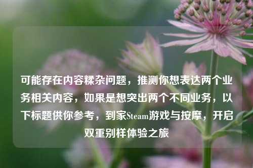 可能存在内容糅杂问题,推测你想表达两个业务相关内容,如果是想突出两个不同业务,以下标题供你参考,到家Steam游戏与按摩,开启双重别样体验之旅