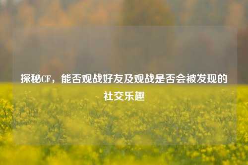 探秘CF，能否观战好友及观战是否会被发现的社交乐趣