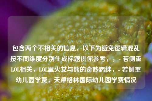 包含两个不相关的信息,以下为避免逻辑混乱按不同维度分别生成标题供你参考,,- 若侧重LOL相关,LOL里火女与熊的奇妙羁绊,- 若侧重幼儿园学费,天津格林国际幼儿园学费情况