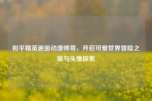 和平精英邂逅动漫帅哥,开启可爱世界冒险之旅与头像探索