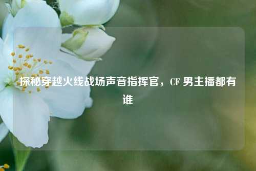 探秘穿越火线战场声音指挥官，CF 男主播都有谁
