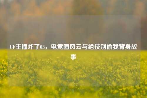 CF主播炸了03，电竞圈风云与绝技别偷我背身故事