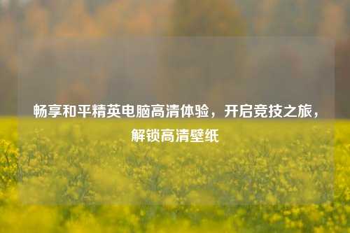 畅享和平精英电脑高清体验,开启竞技之旅,解锁高清壁纸