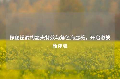 探秘逆战约瑟夫特效与角色海瑟薇，开启激战新体验