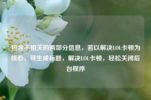 包含不相关的两部分信息,若以解决LOL卡顿为核心,可生成标题,解决LOL卡顿,轻松关闭后台程序