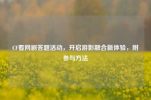 CF看网剧答题活动,开启游影融合新体验,附参与方法
