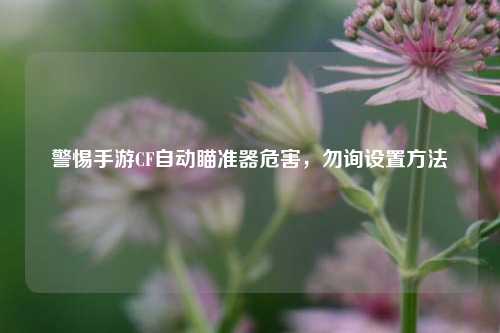 警惕手游CF自动瞄准器危害，勿询设置方法