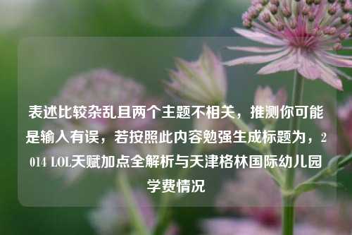 表述比较杂乱且两个主题不相关,推测你可能是输入有误,若按照此内容勉强生成标题为,2014 LOL天赋加点全解析与天津格林国际幼儿园学费情况