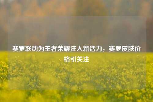 赛罗联动为王者荣耀注入新活力,赛罗皮肤价格引关注