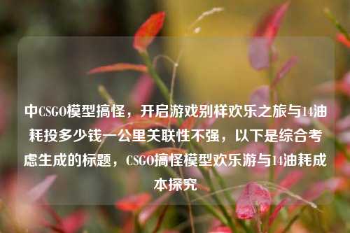 中CSGO模型搞怪,开启游戏别样欢乐之旅与14油耗投多少钱一公里关联性不强,以下是综合考虑生成的标题,CSGO搞怪模型欢乐游与14油耗成本探究