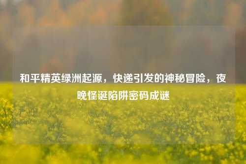 和平精英绿洲起源,快递引发的神秘冒险,夜晚怪诞陷阱密码成谜
