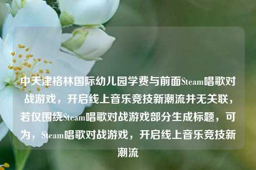 中天津格林国际幼儿园学费与前面Steam唱歌对战游戏,开启线上音乐竞技新潮流并无关联,若仅围绕Steam唱歌对战游戏部分生成标题,可为,Steam唱歌对战游戏,开启线上音乐竞技新潮流