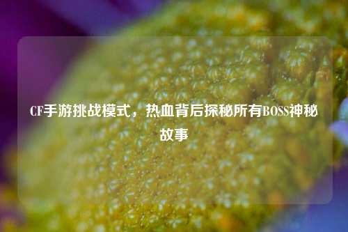 CF手游挑战模式,热血背后探秘所有BOSS神秘故事