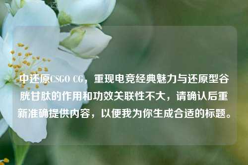中还原CSGO CG，重现电竞经典魅力与还原型谷胱甘肽的作用和功效关联性不大，请确认后重新准确提供内容，以便我为你生成合适的标题。