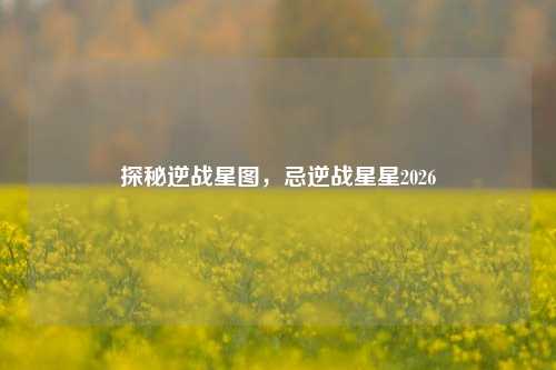 探秘逆战星图,忌逆战星星2026