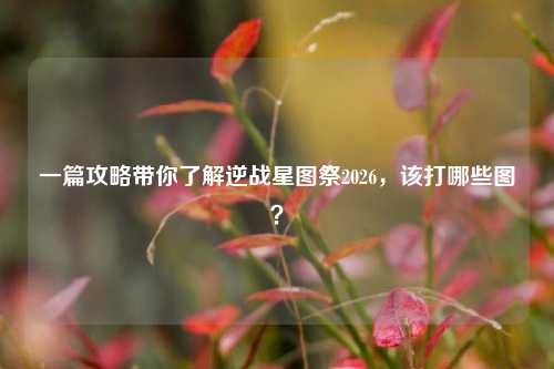 一篇攻略带你了解逆战星图祭2026,该打哪些图?