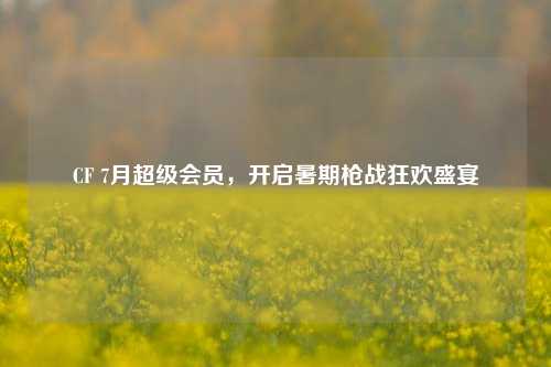 CF 7月超级会员，开启暑期枪战狂欢盛宴