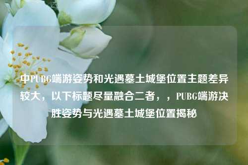 中PUBG端游姿势和光遇墓土城堡位置主题差异较大,以下标题尽量融合二者,,PUBG端游决胜姿势与光遇墓土城堡位置揭秘