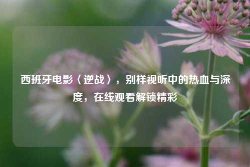 西班牙电影〈逆战〉,别样视听中的热血与深度,在线观看解锁精彩