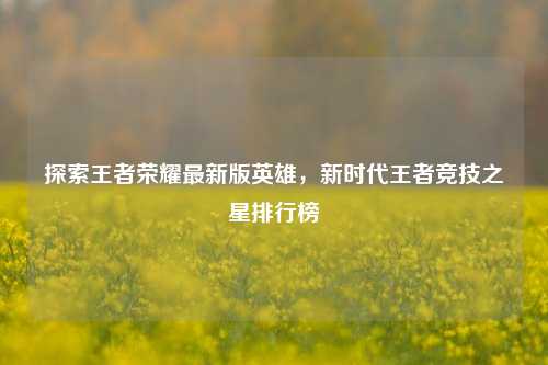 探索王者荣耀最新版英雄，新时代王者竞技之星排行榜