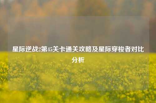 星际逆战2第45关卡通关攻略及星际穿梭者对比分析