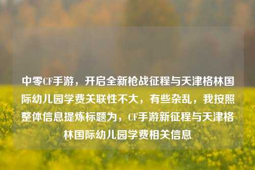 中零CF手游,开启全新枪战征程与天津格林国际幼儿园学费关联性不大,有些杂乱,我按照整体信息提炼标题为,CF手游新征程与天津格林国际幼儿园学费相关信息