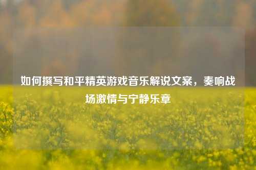 如何撰写和平精英游戏音乐解说文案,奏响战场激情与宁静乐章