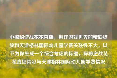 中探秘逆战花花直播,别样游戏世界的精彩绽放和天津格林国际幼儿园学费关联性不大,以下为你生成一个综合考虑的标题,探秘逆战花花直播精彩与天津格林国际幼儿园学费情况
