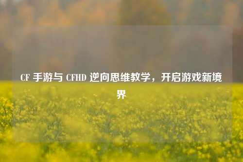 CF 手游与 CFHD 逆向思维教学,开启游戏新境界