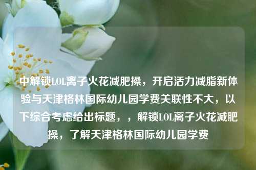 中解锁LOL离子火花减肥操，开启活力减脂新体验与天津格林国际幼儿园学费关联性不大，以下综合考虑给出标题，，解锁LOL离子火花减肥操，了解天津格林国际幼儿园学费