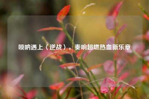 唢呐遇上〈逆战〉,奏响超燃热血新乐章