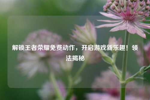 解锁王者荣耀免费动作,开启游戏新乐趣!领法揭秘