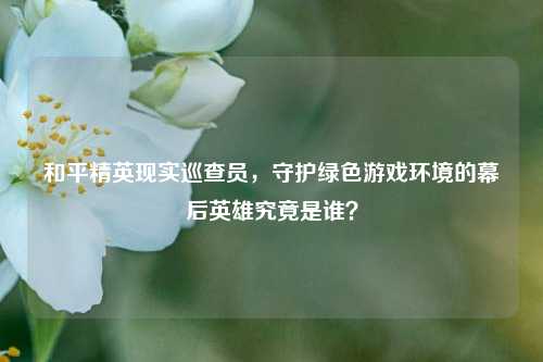 和平精英现实巡查员，守护绿色游戏环境的幕后英雄究竟是谁？