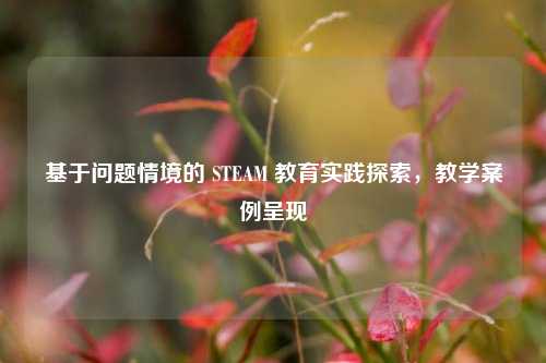 基于问题情境的 STEAM 教育实践探索,教学案例呈现