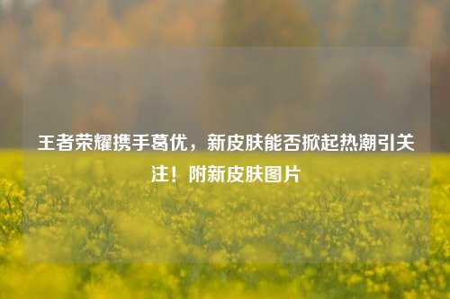 王者荣耀携手葛优,新皮肤能否掀起热潮引关注!附新皮肤图片