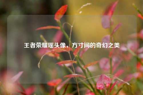 王者荣耀瑶头像,方寸间的奇幻之美